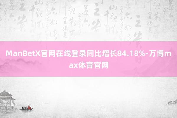 ManBetX官网在线登录同比增长84.18%-万博max体育官网