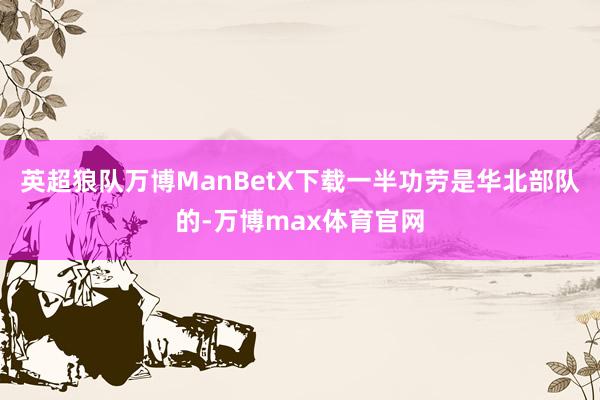 英超狼队万博ManBetX下载一半功劳是华北部队的-万博max体育官网