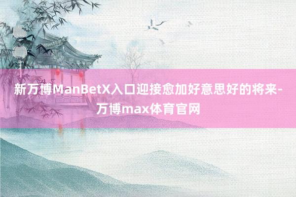 新万博ManBetX入口迎接愈加好意思好的将来-万博max体育官网