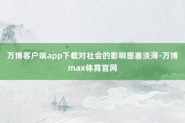 万博客户端app下载对社会的影响壅塞淡薄-万博max体育官网