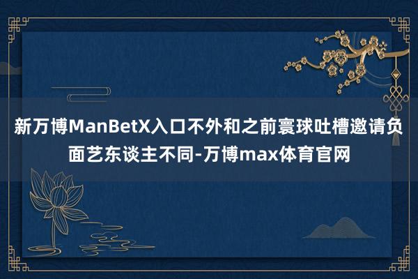 新万博ManBetX入口不外和之前寰球吐槽邀请负面艺东谈主不同-万博max体育官网