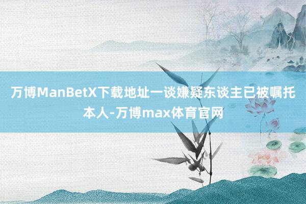 万博ManBetX下载地址一谈嫌疑东谈主已被嘱托本人-万博max体育官网