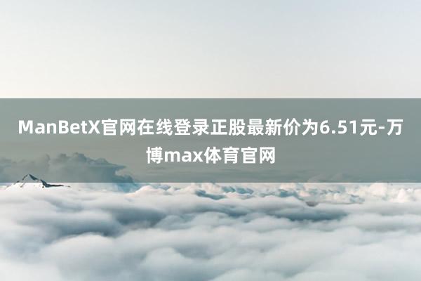 ManBetX官网在线登录正股最新价为6.51元-万博max体育官网