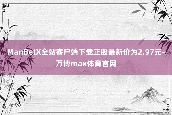 ManBetX全站客户端下载正股最新价为2.97元-万博max体育官网