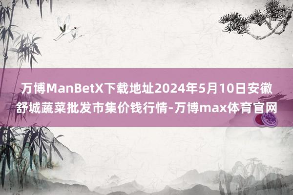 万博ManBetX下载地址2024年5月10日安徽舒城蔬菜批发市集价钱行情-万博max体育官网