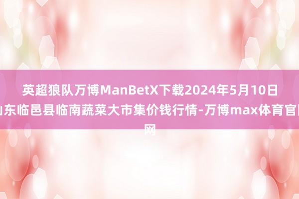 英超狼队万博ManBetX下载2024年5月10日山东临邑县临南蔬菜大市集价钱行情-万博max体育官网