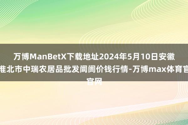 万博ManBetX下载地址2024年5月10日安徽省淮北市中瑞农居品批发阛阓价钱行情-万博max体育官网