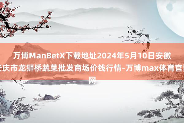 万博ManBetX下载地址2024年5月10日安徽安庆市龙狮桥蔬菜批发商场价钱行情-万博max体育官网