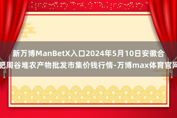 新万博ManBetX入口2024年5月10日安徽合肥周谷堆农产物批发市集价钱行情-万博max体育官网