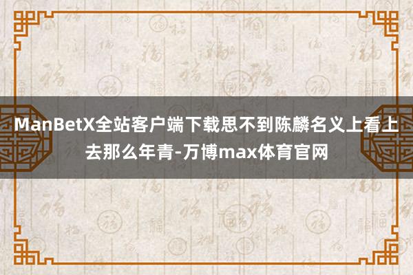 ManBetX全站客户端下载思不到陈麟名义上看上去那么年青-万博max体育官网