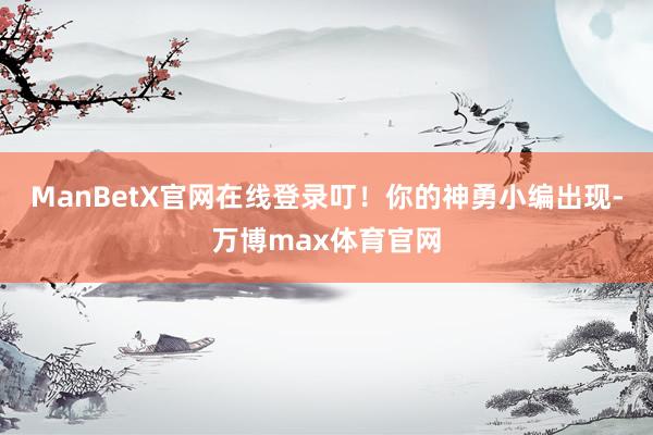 ManBetX官网在线登录叮！你的神勇小编出现-万博max体育官网