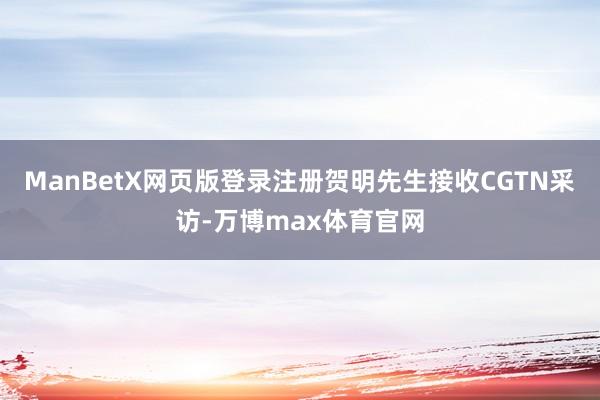 ManBetX网页版登录注册贺明先生接收CGTN采访-万博max体育官网