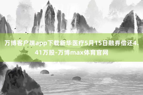 万博客户端app下载新华医疗5月15日融券偿还4.41万股-万博max体育官网