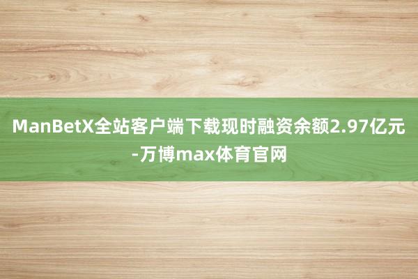 ManBetX全站客户端下载现时融资余额2.97亿元-万博max体育官网