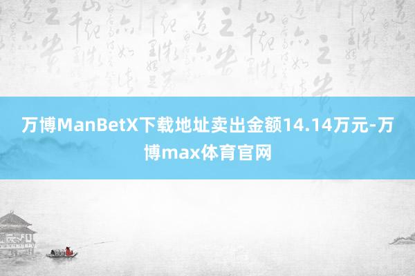 万博ManBetX下载地址卖出金额14.14万元-万博max体育官网