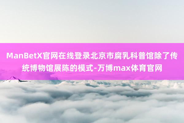 ManBetX官网在线登录北京市腐乳科普馆除了传统博物馆展陈的模式-万博max体育官网