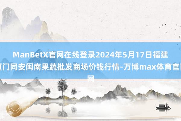 ManBetX官网在线登录2024年5月17日福建厦门同安闽南果蔬批发商场价钱行情-万博max体育官网