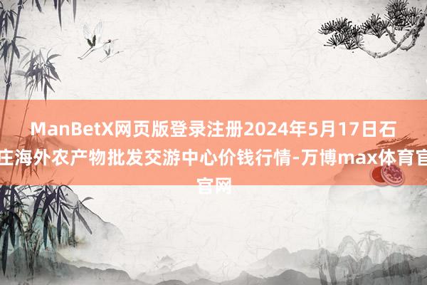 ManBetX网页版登录注册2024年5月17日石家庄海外农产物批发交游中心价钱行情-万博max体育官网