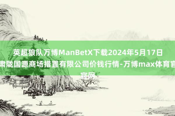 英超狼队万博ManBetX下载2024年5月17日甘肃陇国源商场措置有限公司价钱行情-万博max体育官网