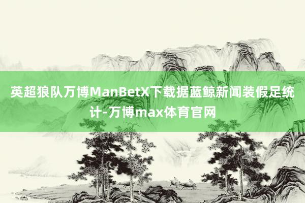 英超狼队万博ManBetX下载据蓝鲸新闻装假足统计-万博max体育官网