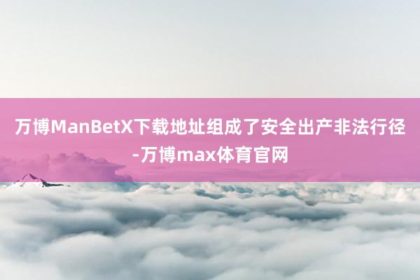 万博ManBetX下载地址组成了安全出产非法行径-万博max体育官网