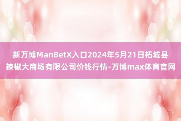 新万博ManBetX入口2024年5月21日柘城县辣椒大商场有限公司价钱行情-万博max体育官网