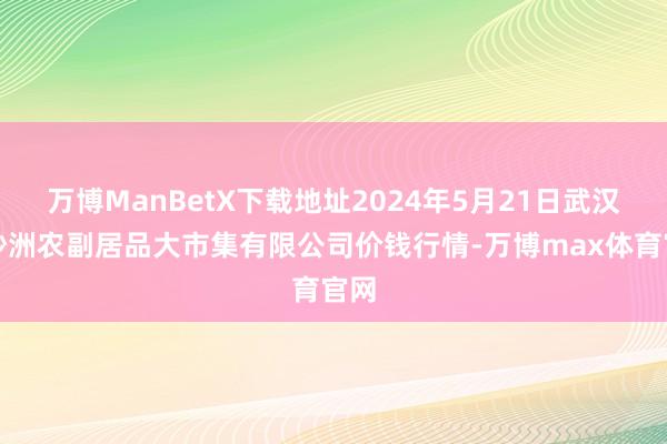 万博ManBetX下载地址2024年5月21日武汉白沙洲农副居品大市集有限公司价钱行情-万博max体育官网