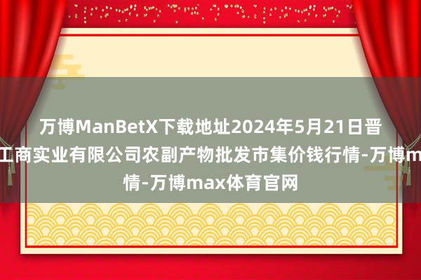 万博ManBetX下载地址2024年5月21日晋城市绿盛农工商实业有限公司农副产物批发市集价钱行情-万博max体育官网