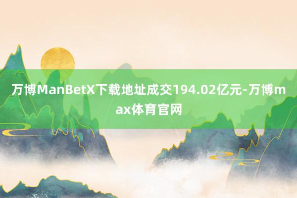 万博ManBetX下载地址成交194.02亿元-万博max体育官网