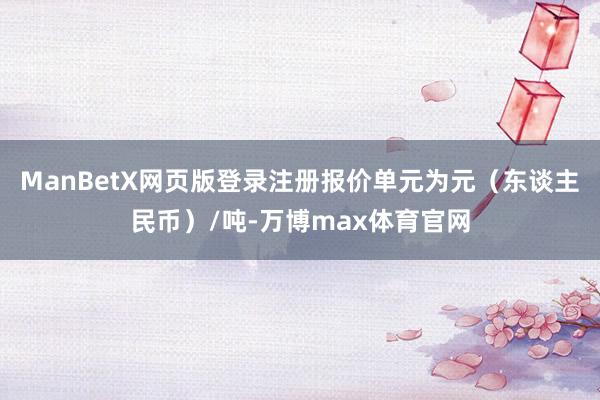 ManBetX网页版登录注册报价单元为元（东谈主民币）/吨-万博max体育官网