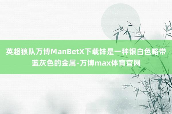 英超狼队万博ManBetX下载锌是一种银白色略带蓝灰色的金属-万博max体育官网