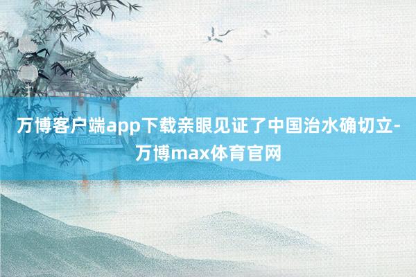 万博客户端app下载亲眼见证了中国治水确切立-万博max体育官网