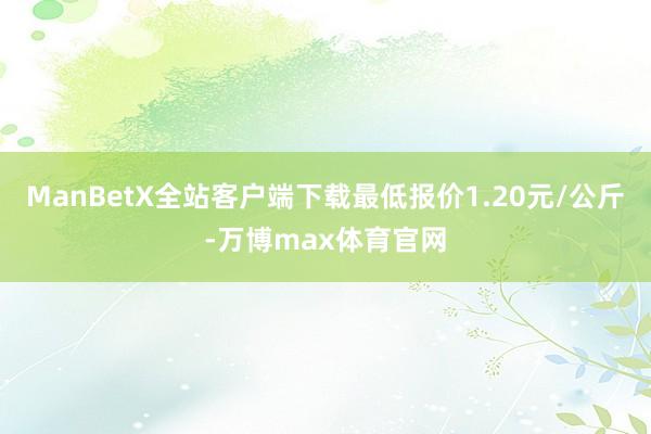 ManBetX全站客户端下载最低报价1.20元/公斤-万博max体育官网