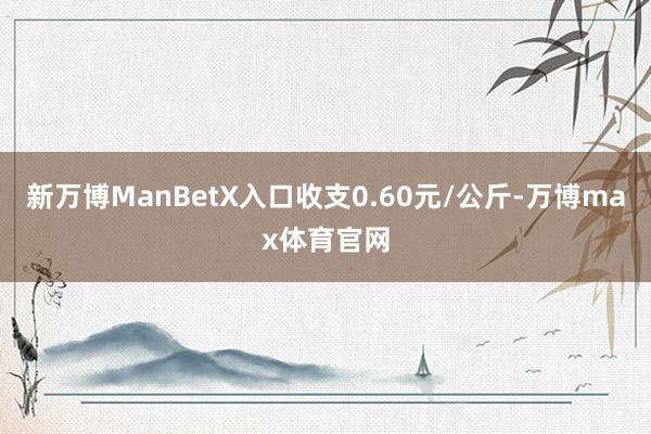 新万博ManBetX入口收支0.60元/公斤-万博max体育官网