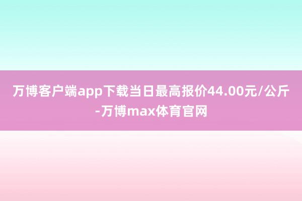 万博客户端app下载当日最高报价44.00元/公斤-万博max体育官网