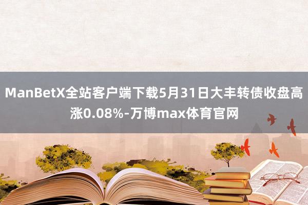 ManBetX全站客户端下载5月31日大丰转债收盘高涨0.08%-万博max体育官网