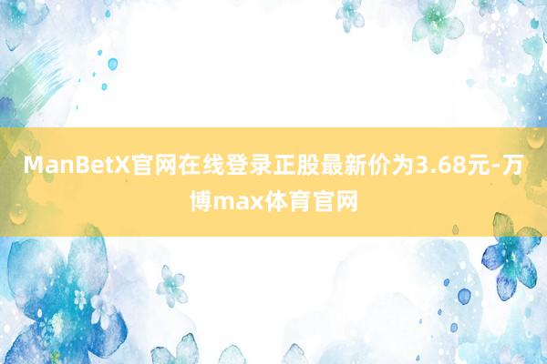 ManBetX官网在线登录正股最新价为3.68元-万博max体育官网