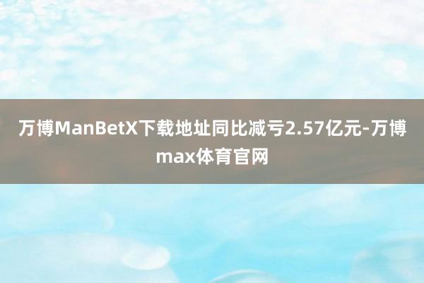 万博ManBetX下载地址同比减亏2.57亿元-万博max体育官网