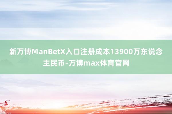 新万博ManBetX入口注册成本13900万东说念主民币-万博max体育官网