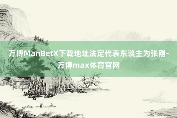 万博ManBetX下载地址法定代表东谈主为张刚-万博max体育官网