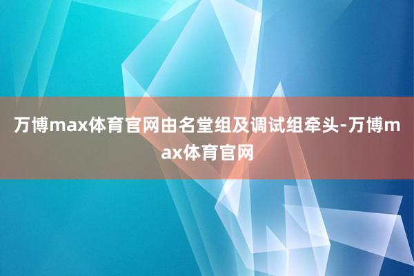 万博max体育官网由名堂组及调试组牵头-万博max体育官网