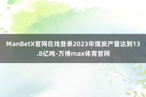 ManBetX官网在线登录2023年煤炭产量达到13.8亿吨-万博max体育官网