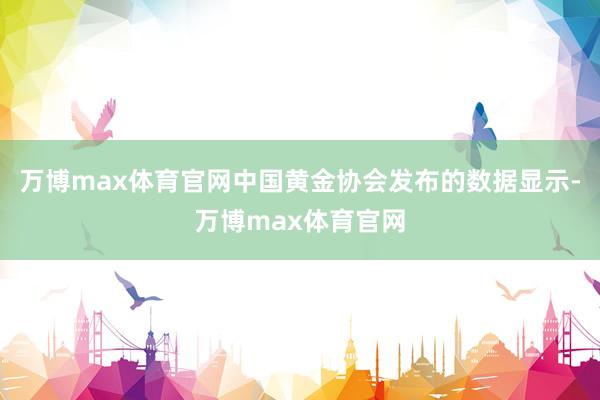 万博max体育官网中国黄金协会发布的数据显示-万博max体育官网