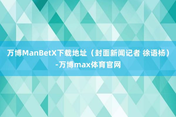 万博ManBetX下载地址（封面新闻记者 徐语杨）-万博max体育官网