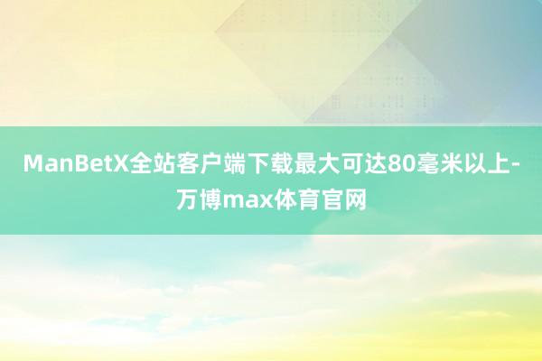 ManBetX全站客户端下载最大可达80毫米以上-万博max体育官网