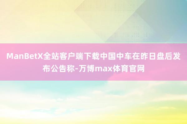 ManBetX全站客户端下载中国中车在昨日盘后发布公告称-万博max体育官网