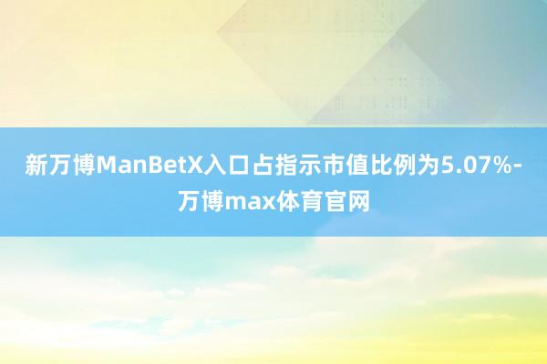 新万博ManBetX入口占指示市值比例为5.07%-万博max体育官网