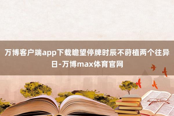 万博客户端app下载瞻望停牌时辰不莳植两个往异日-万博max体育官网