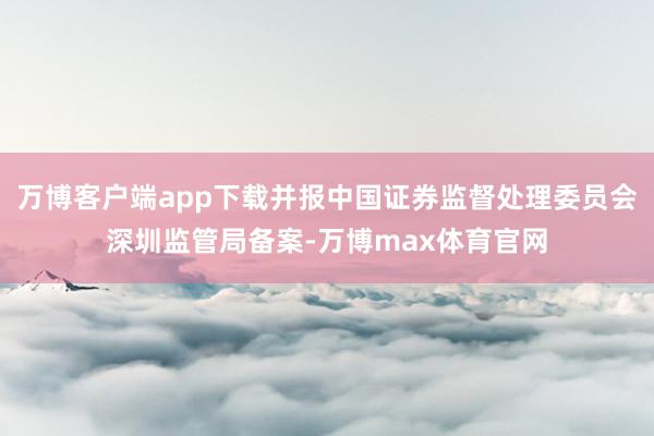 万博客户端app下载并报中国证券监督处理委员会深圳监管局备案-万博max体育官网