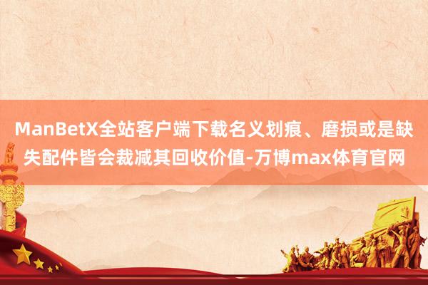 ManBetX全站客户端下载名义划痕、磨损或是缺失配件皆会裁减其回收价值-万博max体育官网